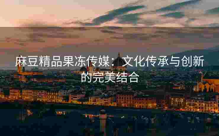 麻豆精品果冻传媒：文化传承与创新的完美结合