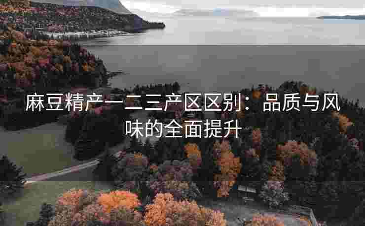 麻豆精产一二三产区区别：品质与风味的全面提升