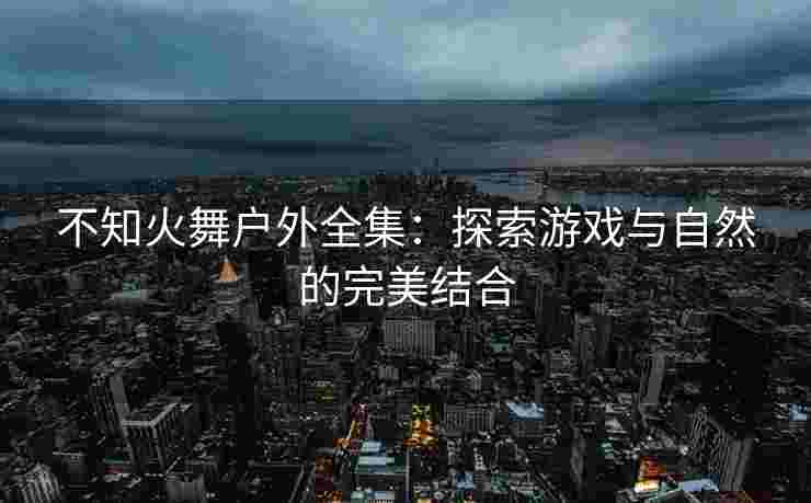 不知火舞户外全集：探索游戏与自然的完美结合