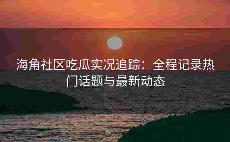 海角社区吃瓜实况追踪：全程记录热门话题与最新动态