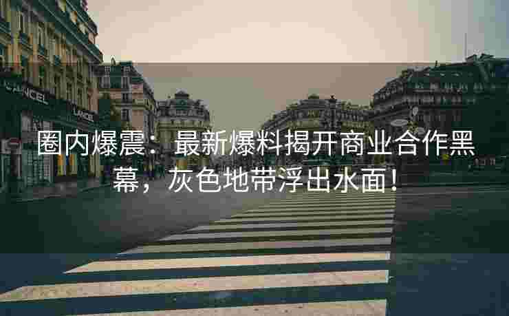 圈内爆震：最新爆料揭开商业合作黑幕，灰色地带浮出水面！