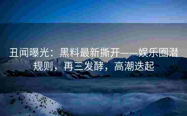 丑闻曝光：黑料最新撕开——娱乐圈潜规则，再三发酵，高潮迭起